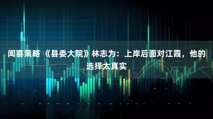 闻喜策略 《县委大院》林志为：上岸后面对江霞，他的选择太真实
